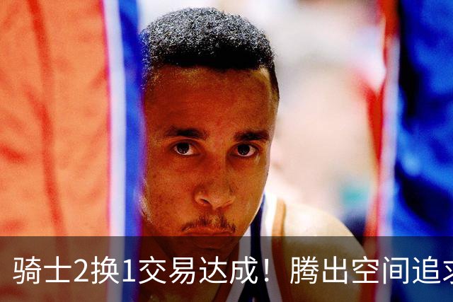 骑士2换1交易达成！腾出空间追求14+5悍将，哈登耐心等待补强